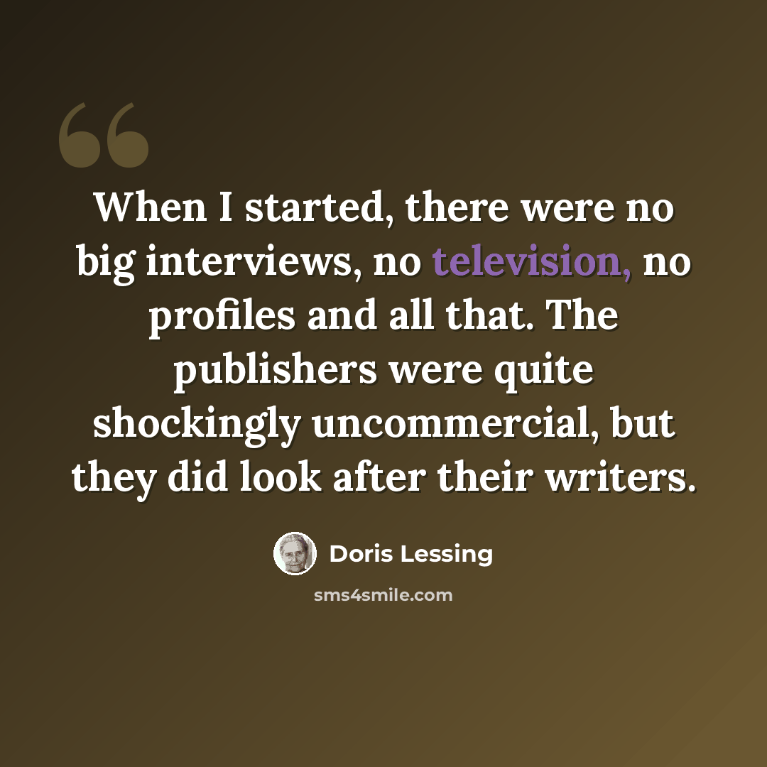 “When I started, there were no big interviews, no television, no profiles and all that. The publishers were quite shockingly uncommercial, but they did look after their writers.” quote by Doris Lessing