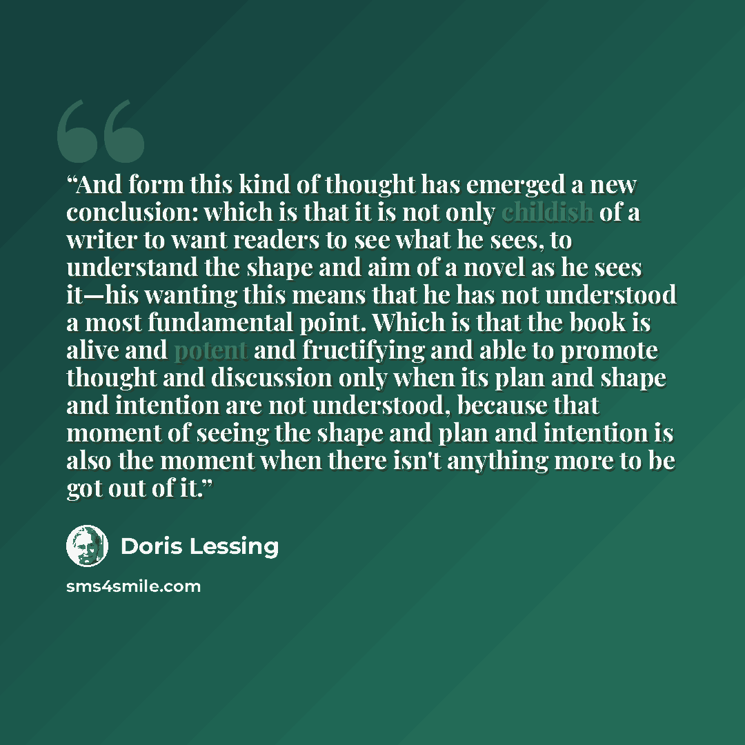 “And form this kind of thought has emerged a new conclusion: which is that it is not only childish of a writer to want readers to see what he sees, to understand the shape and aim of a novel as he sees it—his wanting this means that he has not understood a most fundamental point. Which is that the…” quote by Doris Lessing