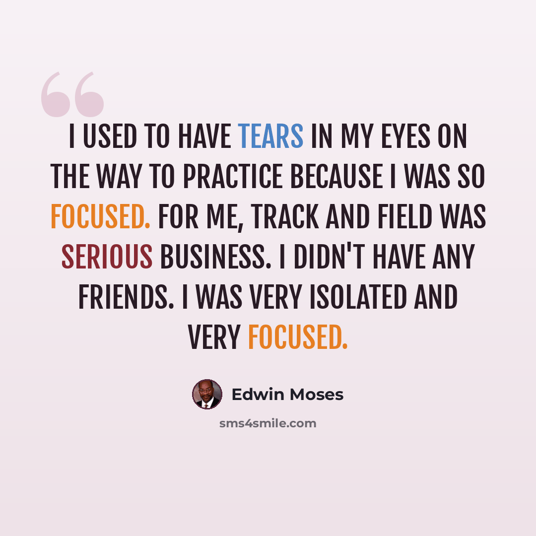 “I used to have tears in my eyes on the way to practice because I was so focused. For me, track and field was serious business. I didn't have any friends. I was very isolated and very focused.” quote by Edwin Moses