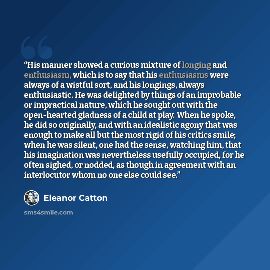 “His manner showed a curious mixture of longing and enthusiasm, which is to say that his enthusiasms were always of a wistful sort, and his longings, always enthusiastic. He was delighted by things of an improbable or impractical nature, which he sought out with the open-hearted gladness of a child…” quote by Eleanor Catton