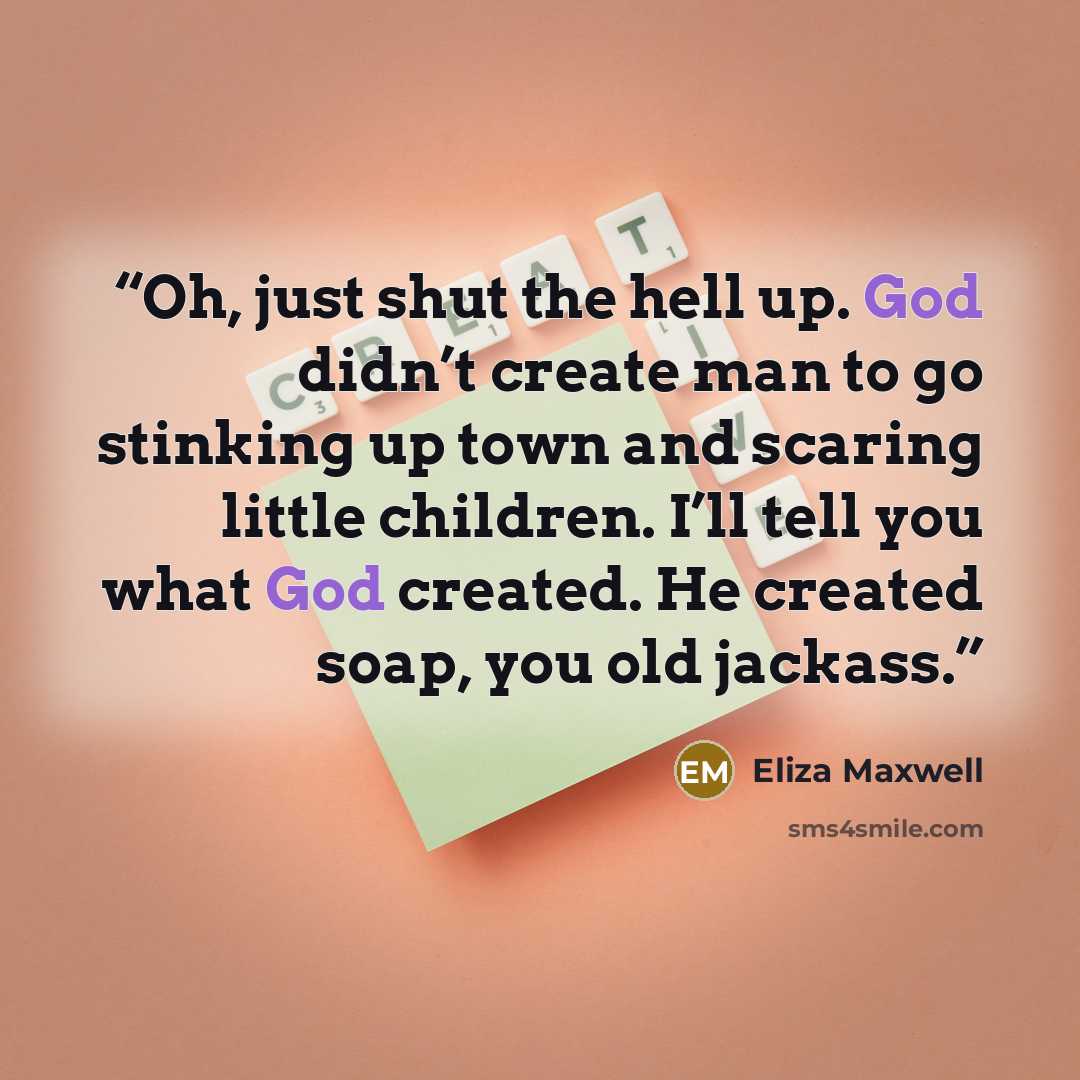 “Oh, just shut the hell up. God didn’t create man to go stinking up town and scaring little children. I’ll tell you what God created. He created soap, you old jackass.” quote by Eliza Maxwell