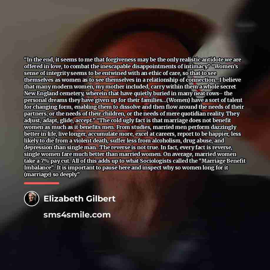 “In the end, it seems to me that forgiveness may be the only realistic antidote we are offered in love, to combat the inescapable disappointments of intimacy." “Women’s sense of integrity seems to be entwined with an ethic of care, so that to see themselves as women as to see themselves in a…” quote by Elizabeth Gilbert