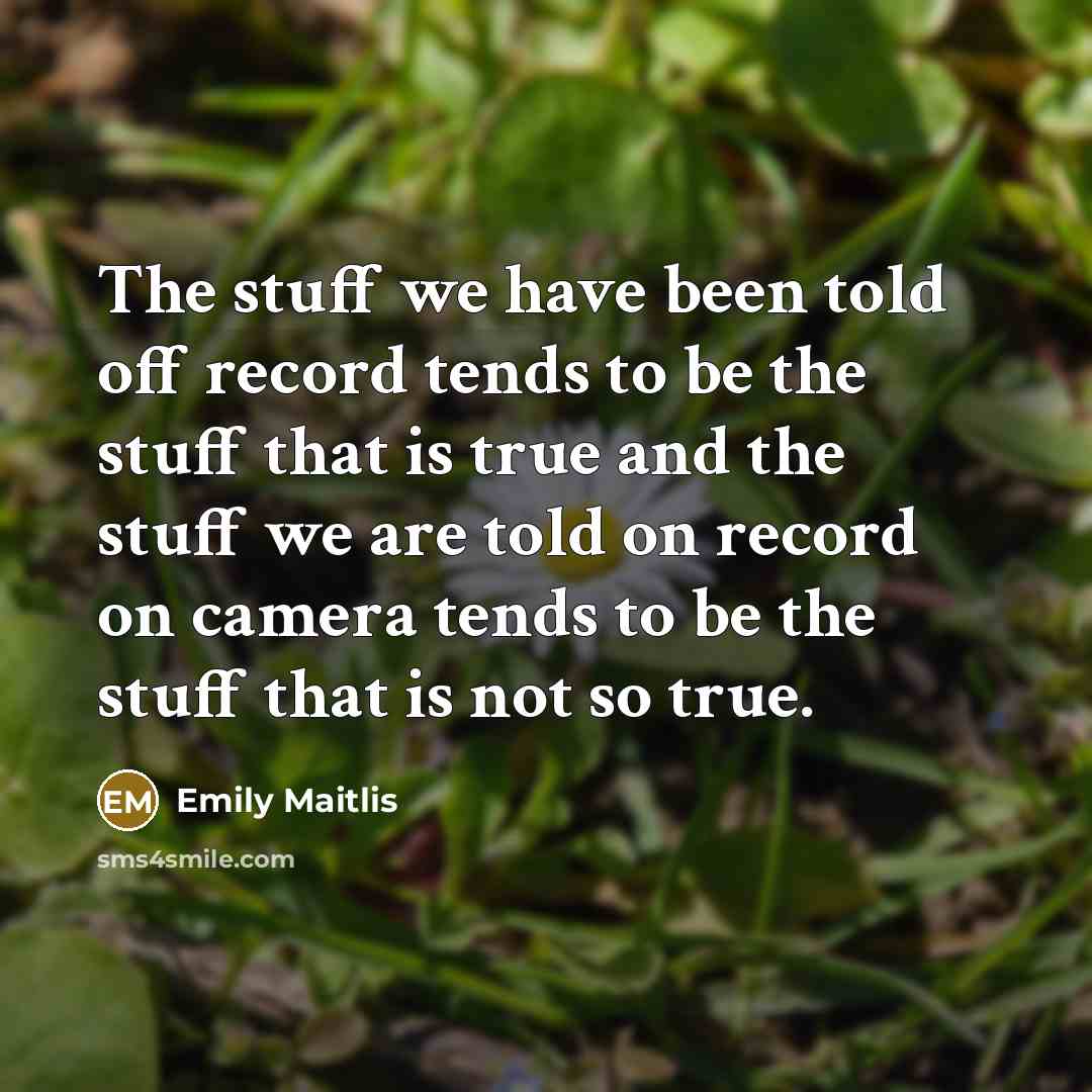 “The stuff we have been told off record tends to be the stuff that is true and the stuff we are told on record on camera tends to be the stuff that is not so true.” quote by Emily Maitlis