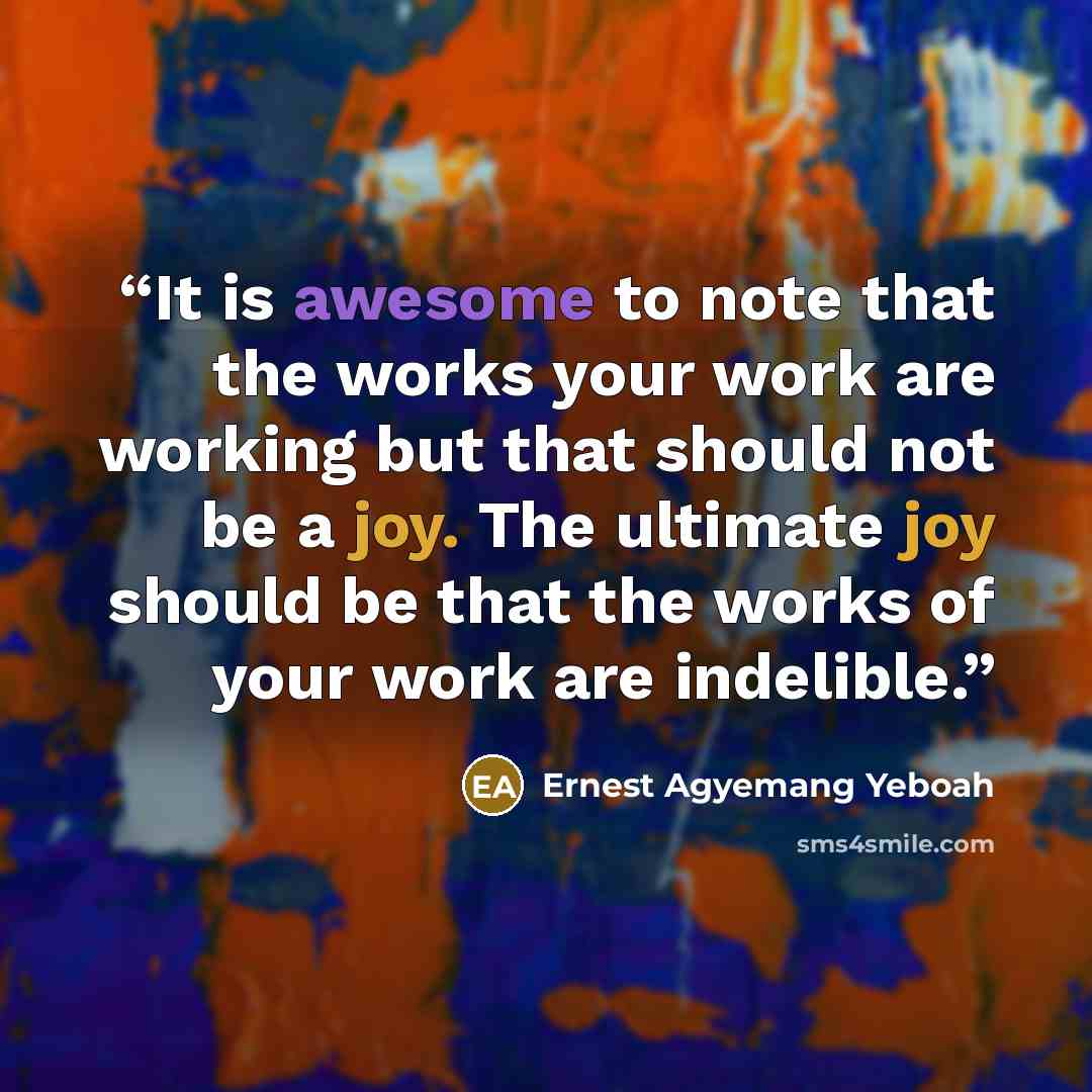 “It is awesome to note that the works your work are working but that should not be a joy. The ultimate joy should be that the works of your work are indelible.” quote by Ernest Agyemang Yeboah