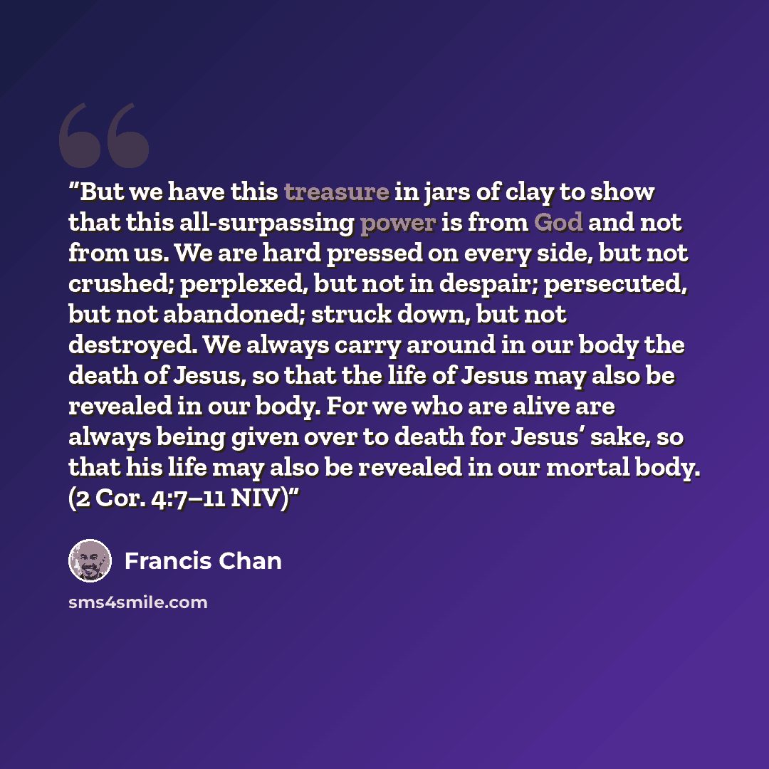 “But we have this treasure in jars of clay to show that this all-surpassing power is from God and not from us. We are hard pressed on every side, but not crushed; perplexed, but not in despair; persecuted, but not abandoned; struck down, but not destroyed. We always carry around in our body the…” quote by Francis Chan