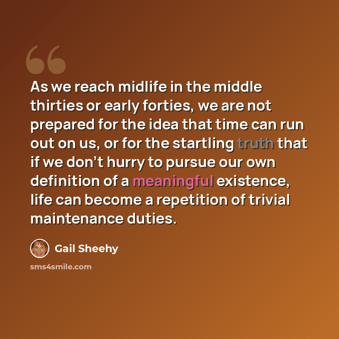 “As we reach midlife in the middle thirties or early forties, we are not prepared for the idea that time can run out on us, or for the startling truth that if we don't hurry to pursue our own definition of a meaningful existence, life can become a repetition of trivial maintenance duties.” quote by Gail Sheehy