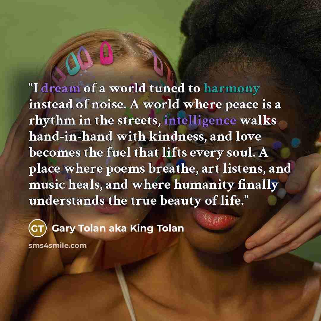 “I dream of a world tuned to harmony instead of noise. A world where peace is a rhythm in the streets, intelligence walks hand-in-hand with kindness, and love becomes the fuel that lifts every soul. A place where poems breathe, art listens, and music heals, and where humanity finally understands…” quote by Gary Tolan aka King Tolan