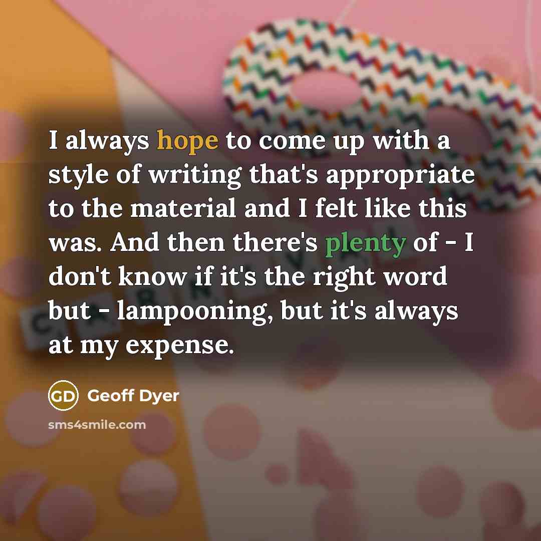 “I always hope to come up with a style of writing that's appropriate to the material and I felt like this was. And then there's plenty of - I don't know if it's the right word but - lampooning, but it's always at my expense.” quote by Geoff Dyer