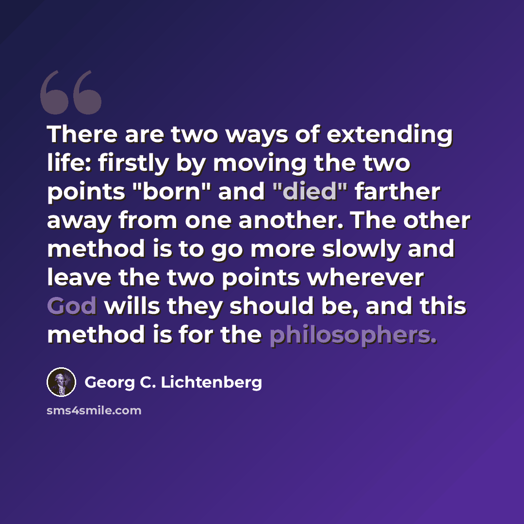 “There are two ways of extending life: firstly by moving the two points "born" and "died" farther away from one another. The other method is to go more slowly and leave the two points wherever God wills they should be, and this method is for the philosophers.” quote by Georg C. Lichtenberg