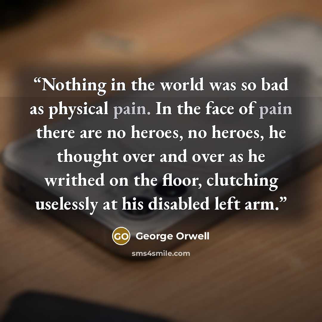 “Nothing in the world was so bad as physical pain. In the face of pain there are no heroes, no heroes, he thought over and over as he writhed on the floor, clutching uselessly at his disabled left arm.” quote by George Orwell