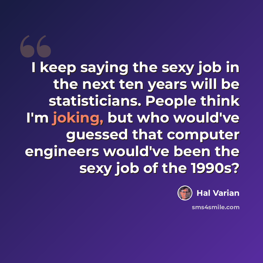 “I keep saying the sexy job in the next ten years will be statisticians. People think I'm joking, but who would've guessed that computer engineers would've been the sexy job of the 1990s?” quote by Hal Varian