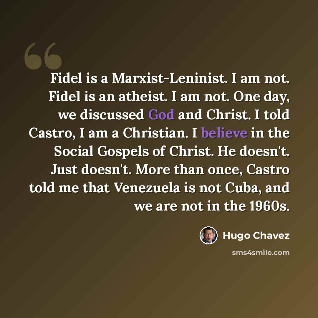 “Fidel is a Marxist-Leninist. I am not. Fidel is an atheist. I am not. One day, we discussed God and Christ. I told Castro, I am a Christian. I believe in the Social Gospels of Christ. He doesn't. Just doesn't. More than once, Castro told me that Venezuela is not Cuba, and we are not in the 1960s.” quote by Hugo Chavez