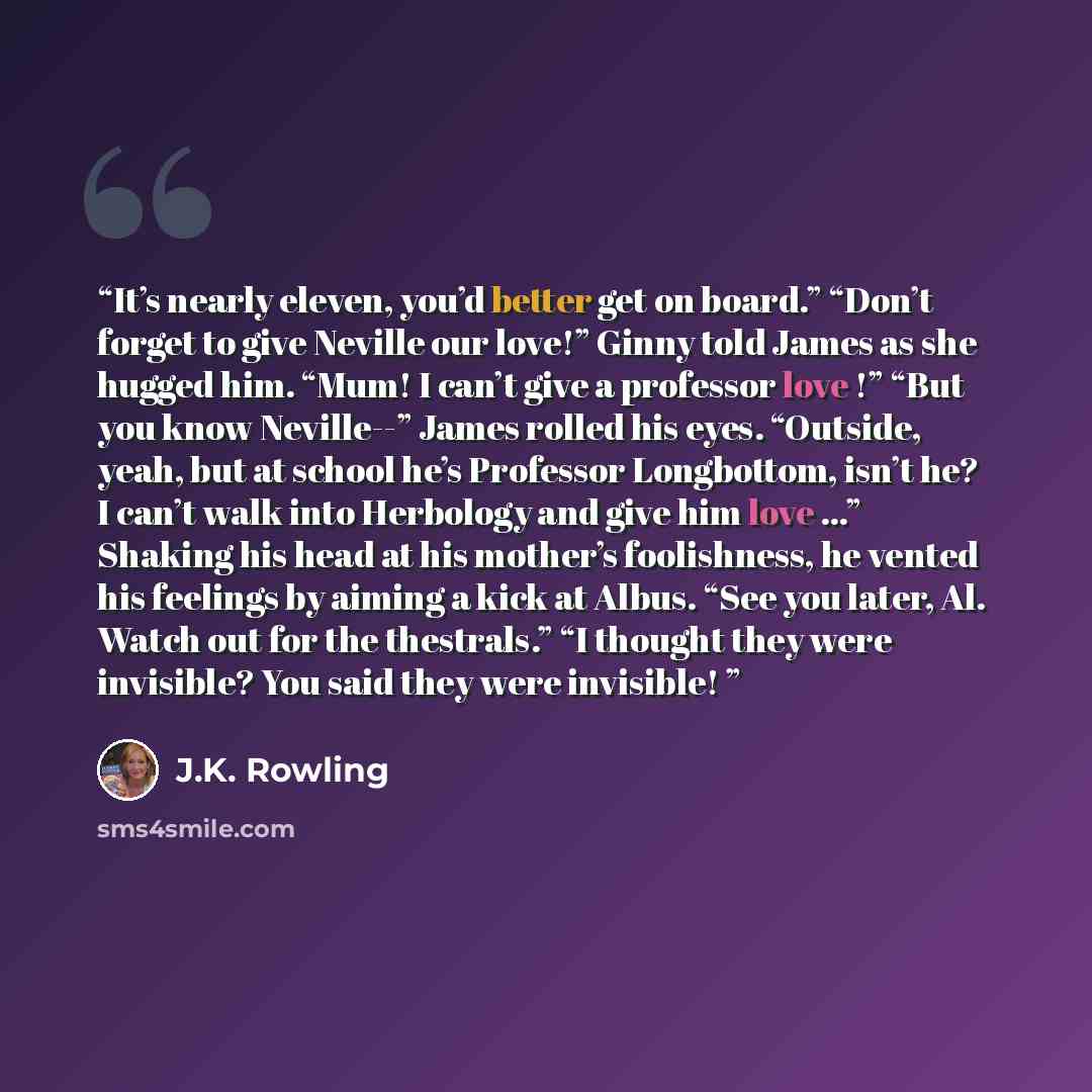 “It’s nearly eleven, you’d better get on board.” “Don’t forget to give Neville our love!” Ginny told James as she hugged him. “Mum! I can’t give a professor love !” “But you know Neville--” James rolled his eyes. “Outside, yeah, but at school he’s Professor Longbottom, isn’t he? I can’t walk into…” quote by J.K. Rowling