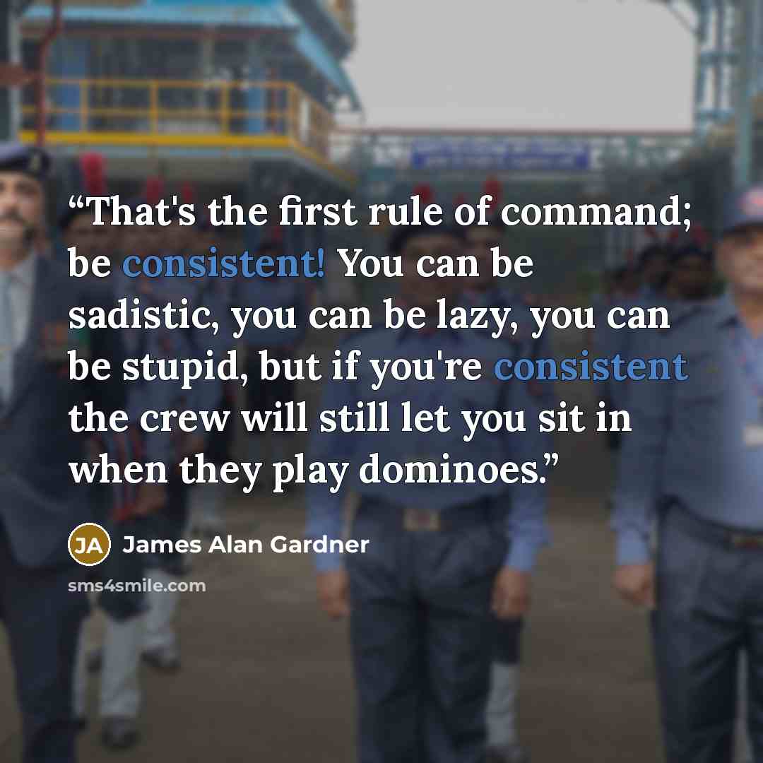 “That's the first rule of command; be consistent! You can be sadistic, you can be lazy, you can be stupid, but if you're consistent the crew will still let you sit in when they play dominoes.” quote by James Alan Gardner