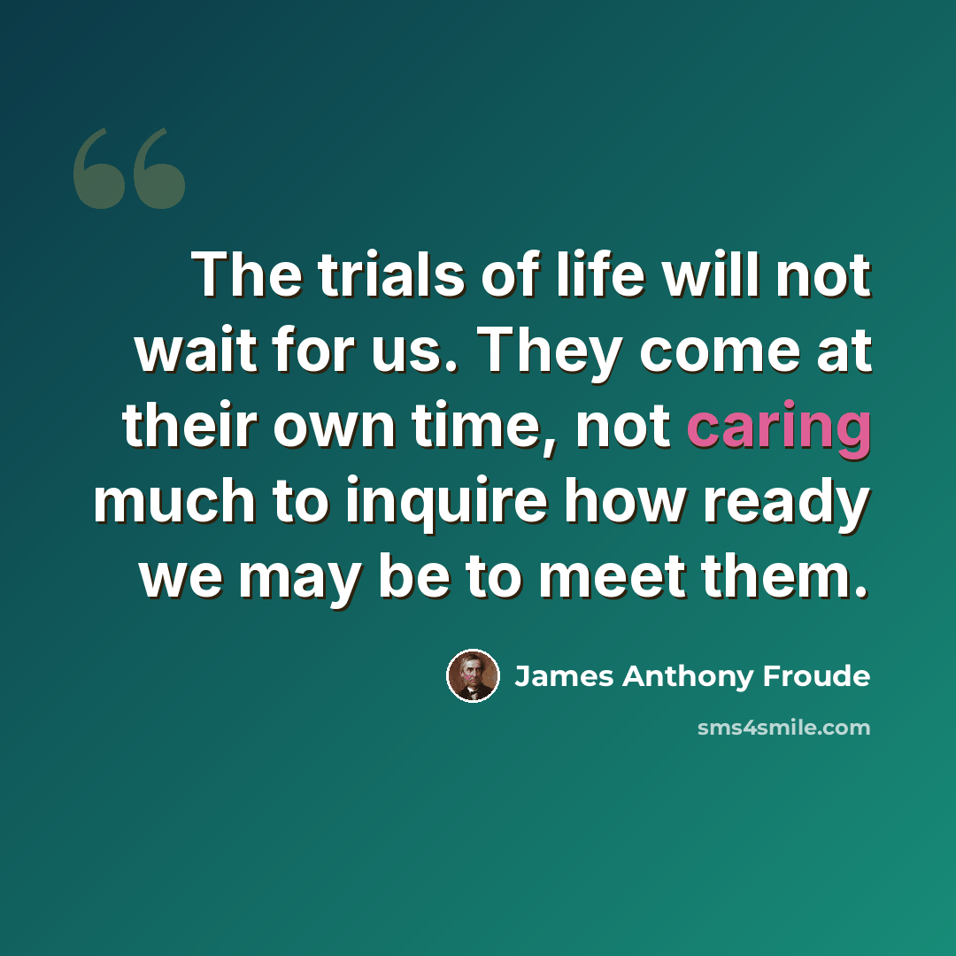 “The trials of life will not wait for us. They come at their own time, not caring much to inquire how ready we may be to meet them.” quote by James Anthony Froude