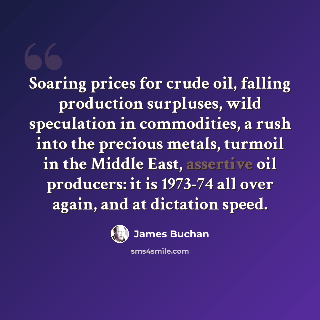 “Soaring prices for crude oil, falling production surpluses, wild speculation in commodities, a rush into the precious metals, turmoil in the Middle East, assertive oil producers: it is 1973-74 all over again, and at dictation speed.” quote by James Buchan