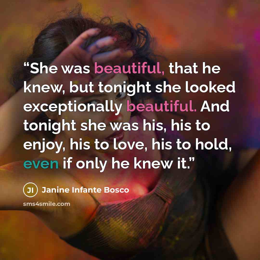 “She was beautiful, that he knew, but tonight she looked exceptionally beautiful. And tonight she was his, his to enjoy, his to love, his to hold, even if only he knew it.” quote by Janine Infante Bosco