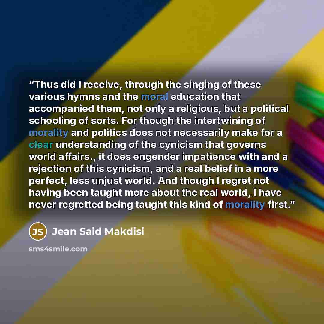 “Thus did I receive, through the singing of these various hymns and the moral education that accompanied them, not only a religious, but a political schooling of sorts. For though the intertwining of morality and politics does not necessarily make for a clear understanding of the cynicism that…” quote by Jean Said Makdisi