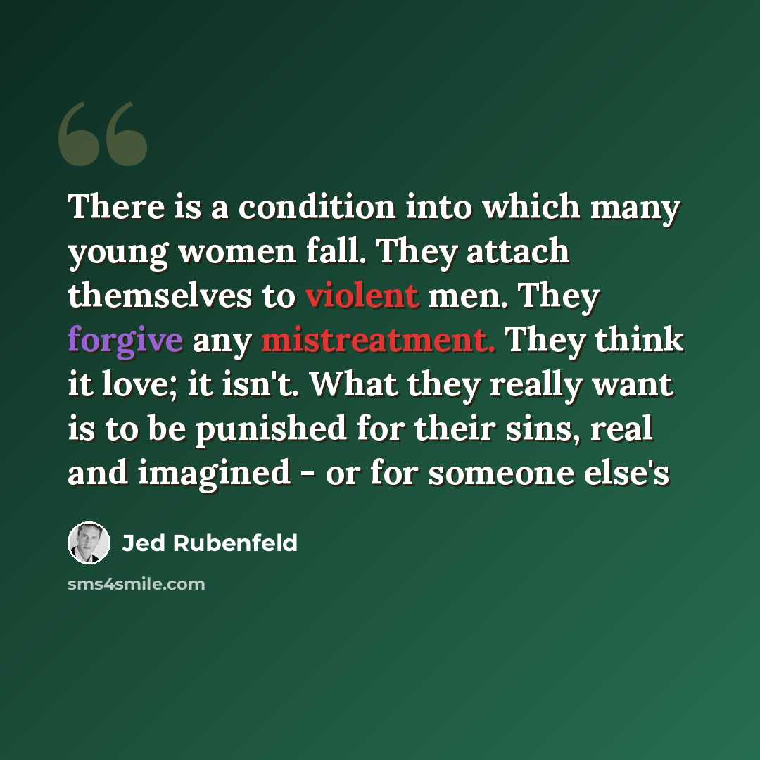“There is a condition into which many young women fall. They attach themselves to violent men. They forgive any mistreatment. They think it love; it isn't. What they really want is to be punished for their sins, real and imagined - or for someone else's” quote by Jed Rubenfeld