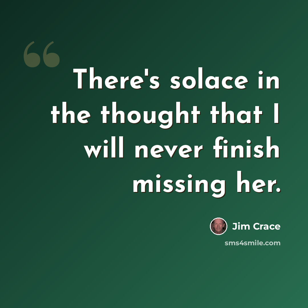 “There's solace in the thought that I will never finish missing her.” quote by Jim Crace