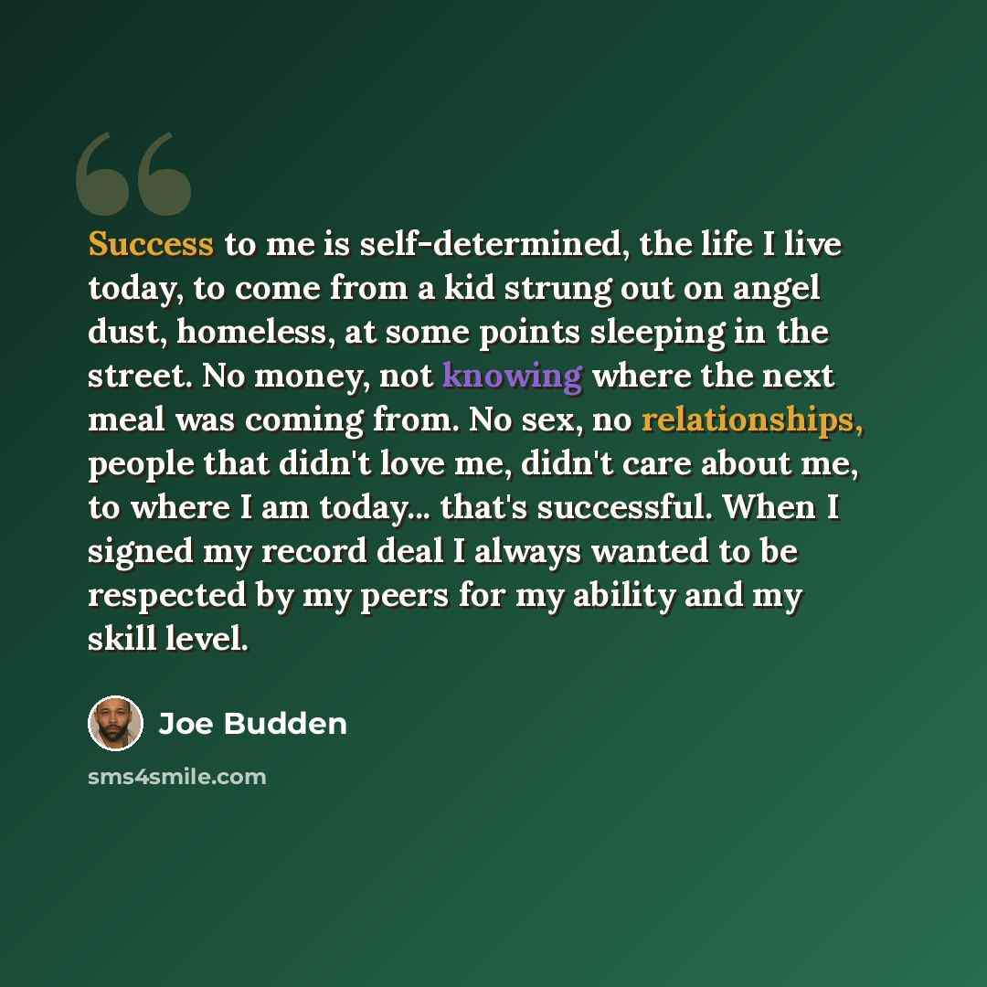 “Success to me is self-determined, the life I live today, to come from a kid strung out on angel dust, homeless, at some points sleeping in the street. No money, not knowing where the next meal was coming from. No sex, no relationships, people that didn't love me, didn't care about me, to where I…” quote by Joe Budden