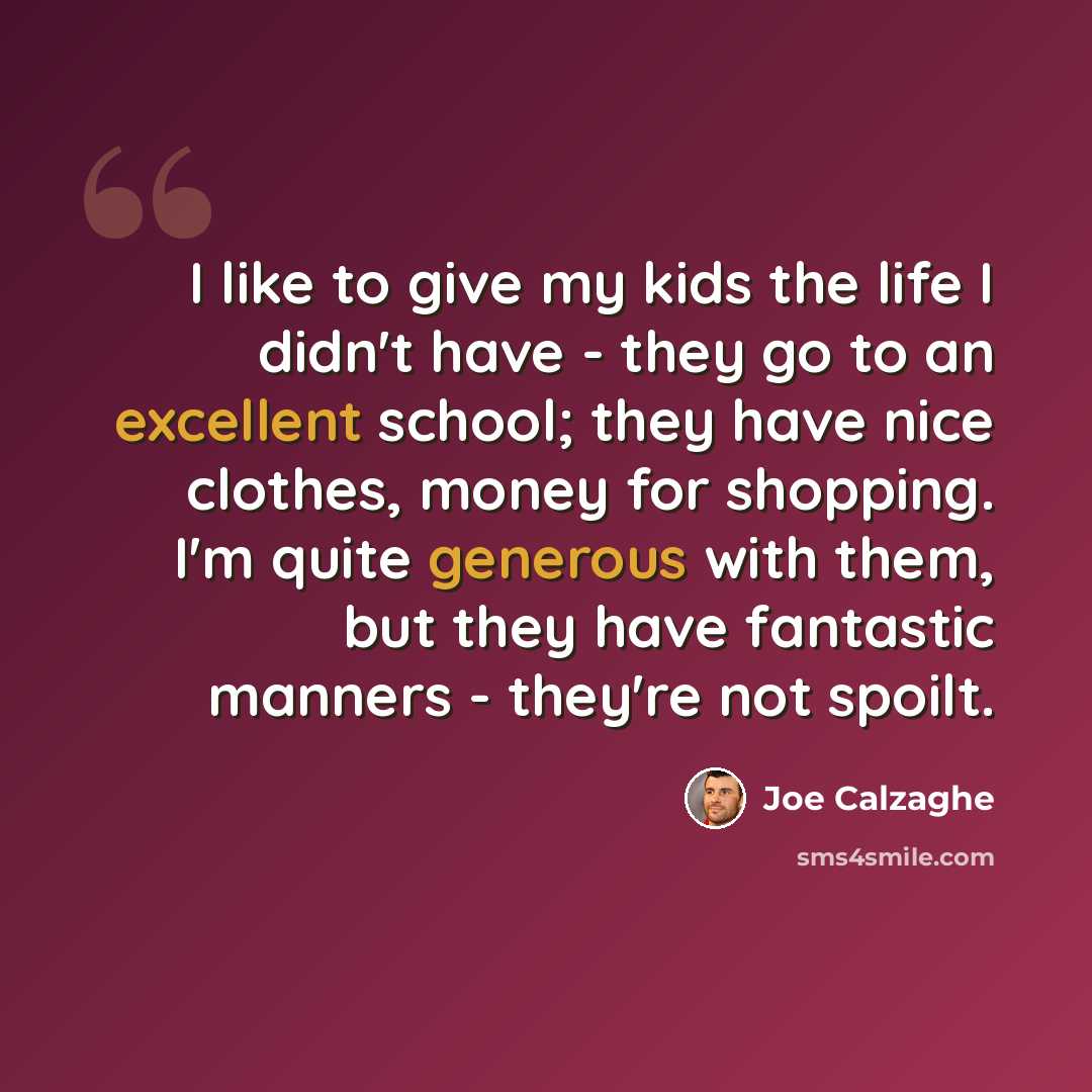 “I like to give my kids the life I didn't have - they go to an excellent school; they have nice clothes, money for shopping. I'm quite generous with them, but they have fantastic manners - they're not spoilt.” quote by Joe Calzaghe