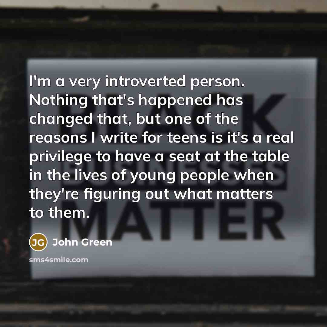 “I'm a very introverted person. Nothing that's happened has changed that, but one of the reasons I write for teens is it's a real privilege to have a seat at the table in the lives of young people when they're figuring out what matters to them.” quote by John Green
