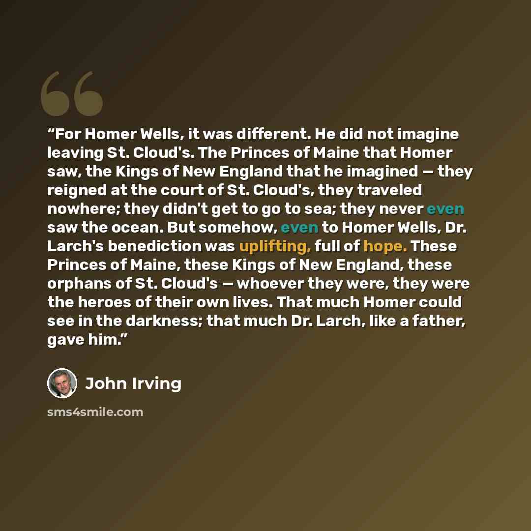 “For Homer Wells, it was different. He did not imagine leaving St. Cloud's. The Princes of Maine that Homer saw, the Kings of New England that he imagined — they reigned at the court of St. Cloud's, they traveled nowhere; they didn't get to go to sea; they never even saw the ocean. But somehow…” quote by John Irving