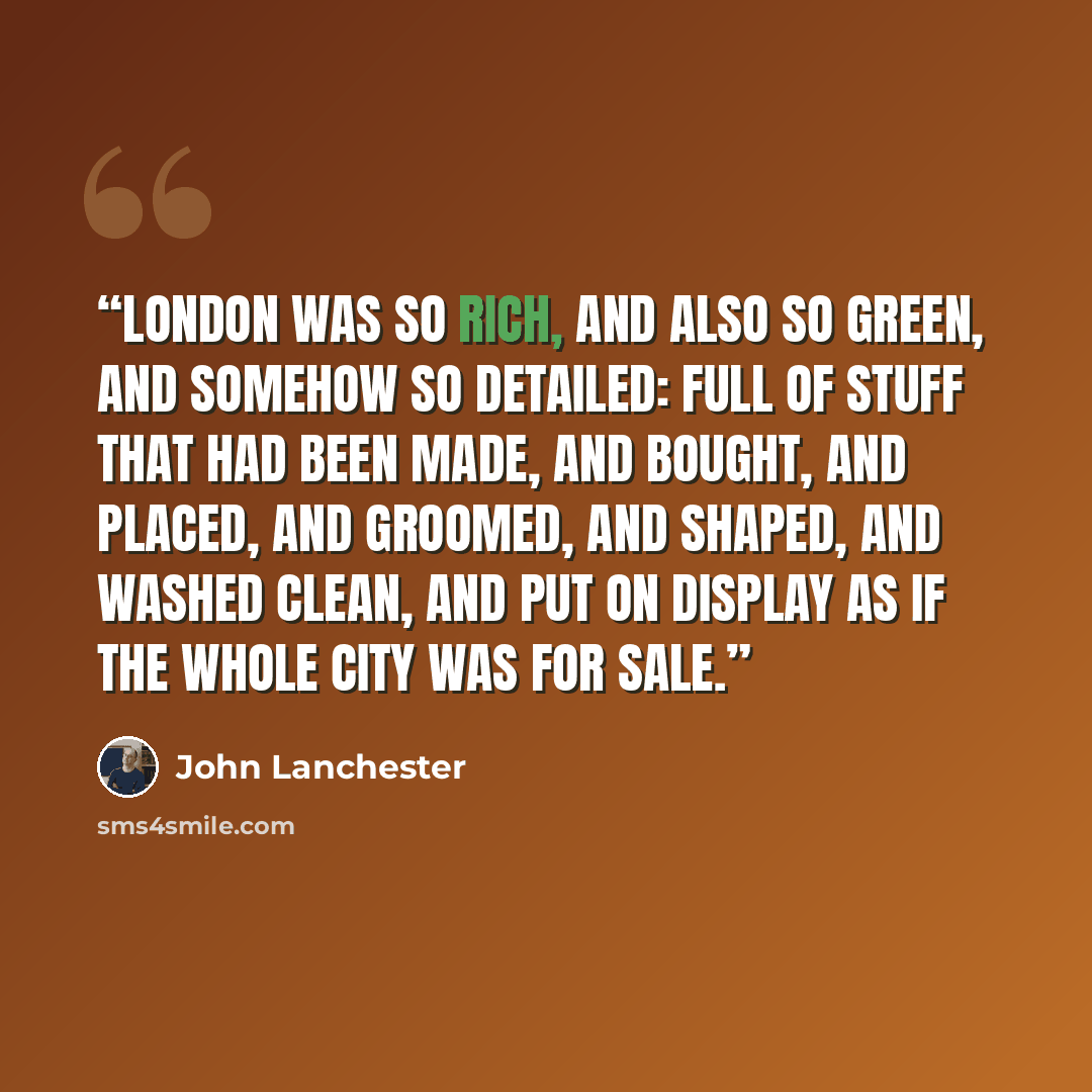 “London was so rich, and also so green, and somehow so detailed: full of stuff that had been made, and bought, and placed, and groomed, and shaped, and washed clean, and put on display as if the whole city was for sale.” quote by John Lanchester