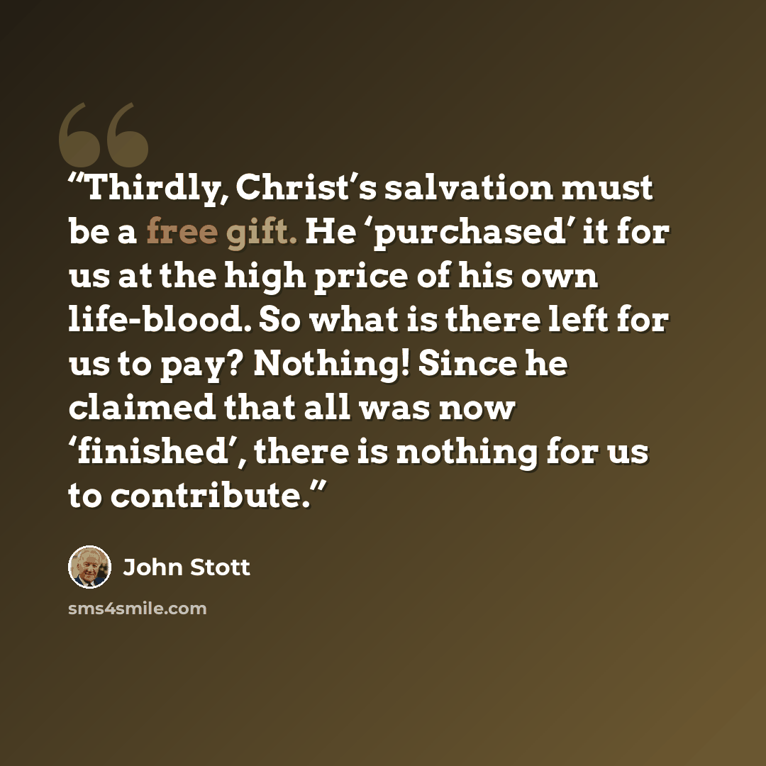“Thirdly, Christ’s salvation must be a free gift. He ‘purchased’ it for us at the high price of his own life-blood. So what is there left for us to pay? Nothing! Since he claimed that all was now ‘finished’, there is nothing for us to contribute.” quote by John Stott