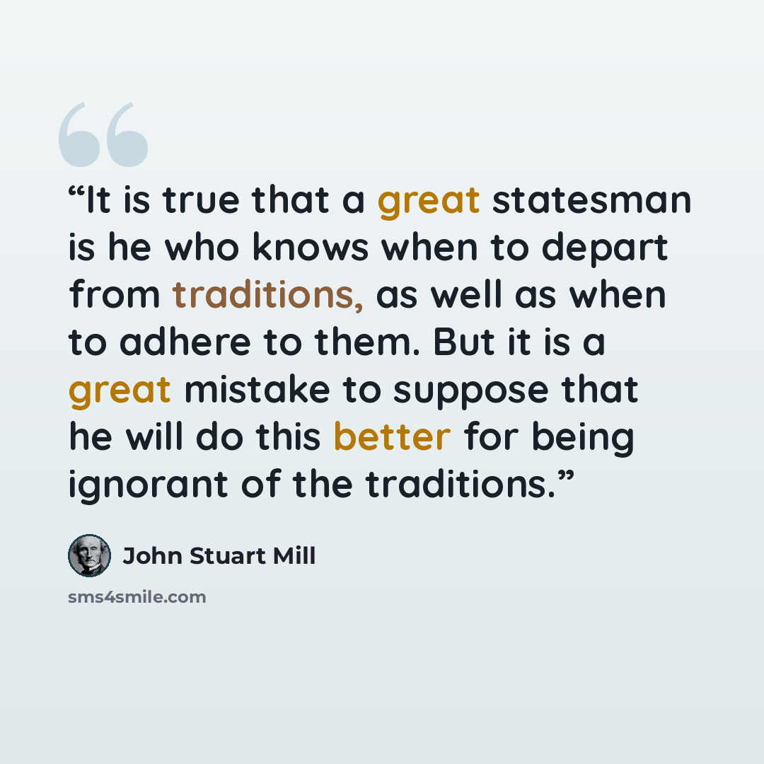 “It is true that a great statesman is he who knows when to depart from traditions, as well as when to adhere to them. But it is a great mistake to suppose that he will do this better for being ignorant of the traditions.” quote by John Stuart Mill
