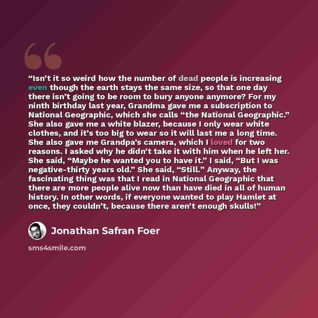 “Isn’t it so weird how the number of dead people is increasing even though the earth stays the same size, so that one day there isn’t going to be room to bury anyone anymore? For my ninth birthday last year, Grandma gave me a subscription to National Geographic, which she calls “the National…” quote by Jonathan Safran Foer