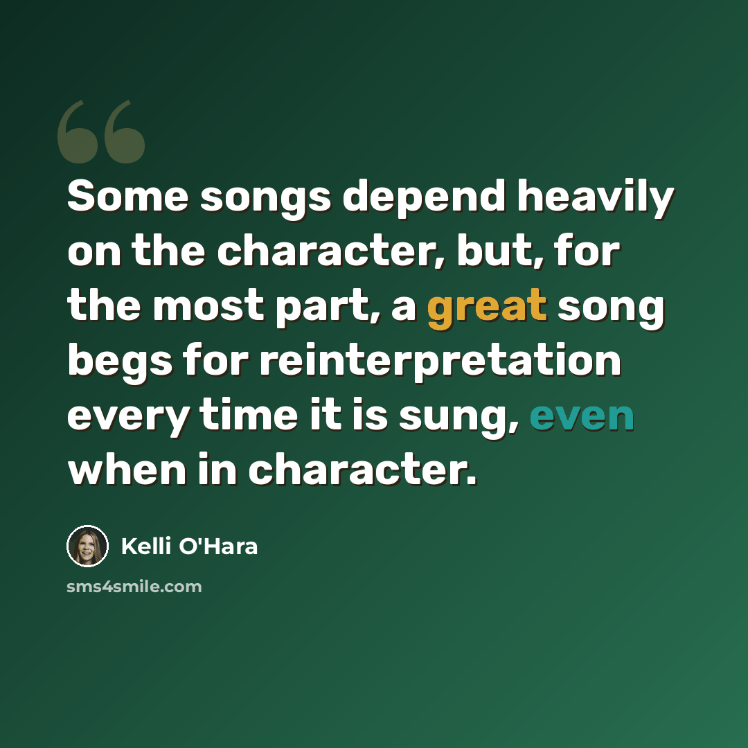 “Some songs depend heavily on the character, but, for the most part, a great song begs for reinterpretation every time it is sung, even when in character.” quote by Kelli O'Hara