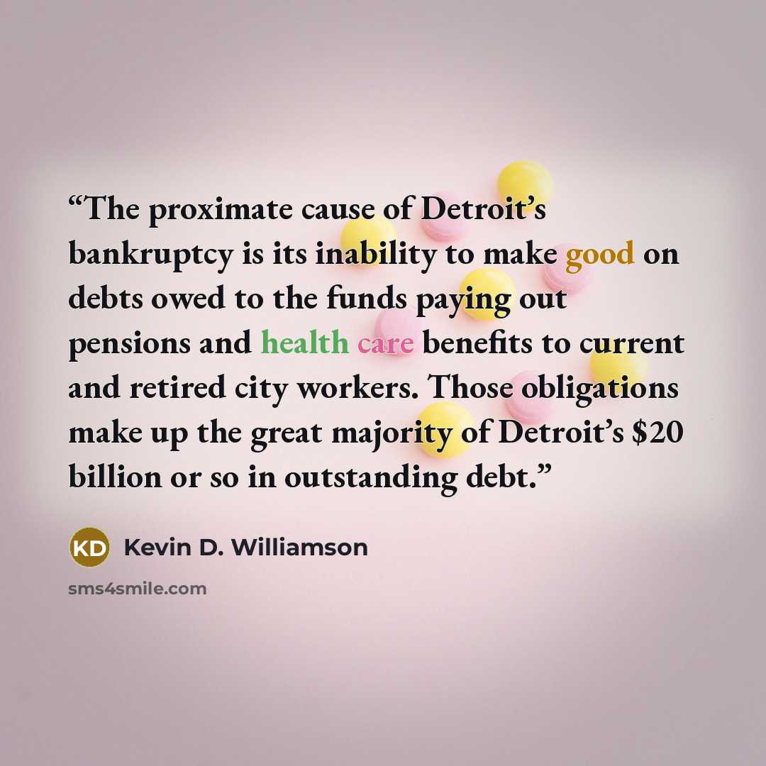 “The proximate cause of Detroit’s bankruptcy is its inability to make good on debts owed to the funds paying out pensions and health care benefits to current and retired city workers. Those obligations make up the great majority of Detroit’s $20 billion or so in outstanding debt.” quote by Kevin D. Williamson