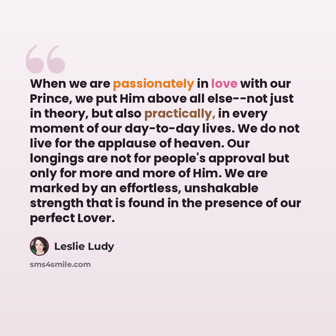 “When we are passionately in love with our Prince, we put Him above all else--not just in theory, but also practically, in every moment of our day-to-day lives. We do not live for the applause of heaven. Our longings are not for people's approval but only for more and more of Him. We are marked by…” quote by Leslie Ludy