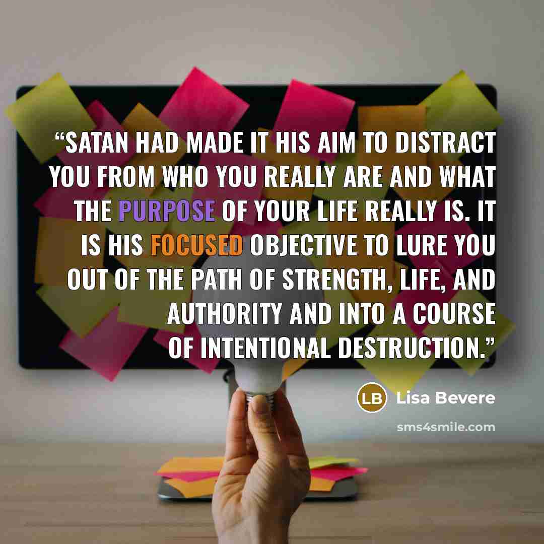 “Satan had made it his aim to distract you from who you really are and what the purpose of your life really is. It is his focused objective to lure you out of the path of strength, life, and authority and into a course of intentional destruction.” quote by Lisa Bevere