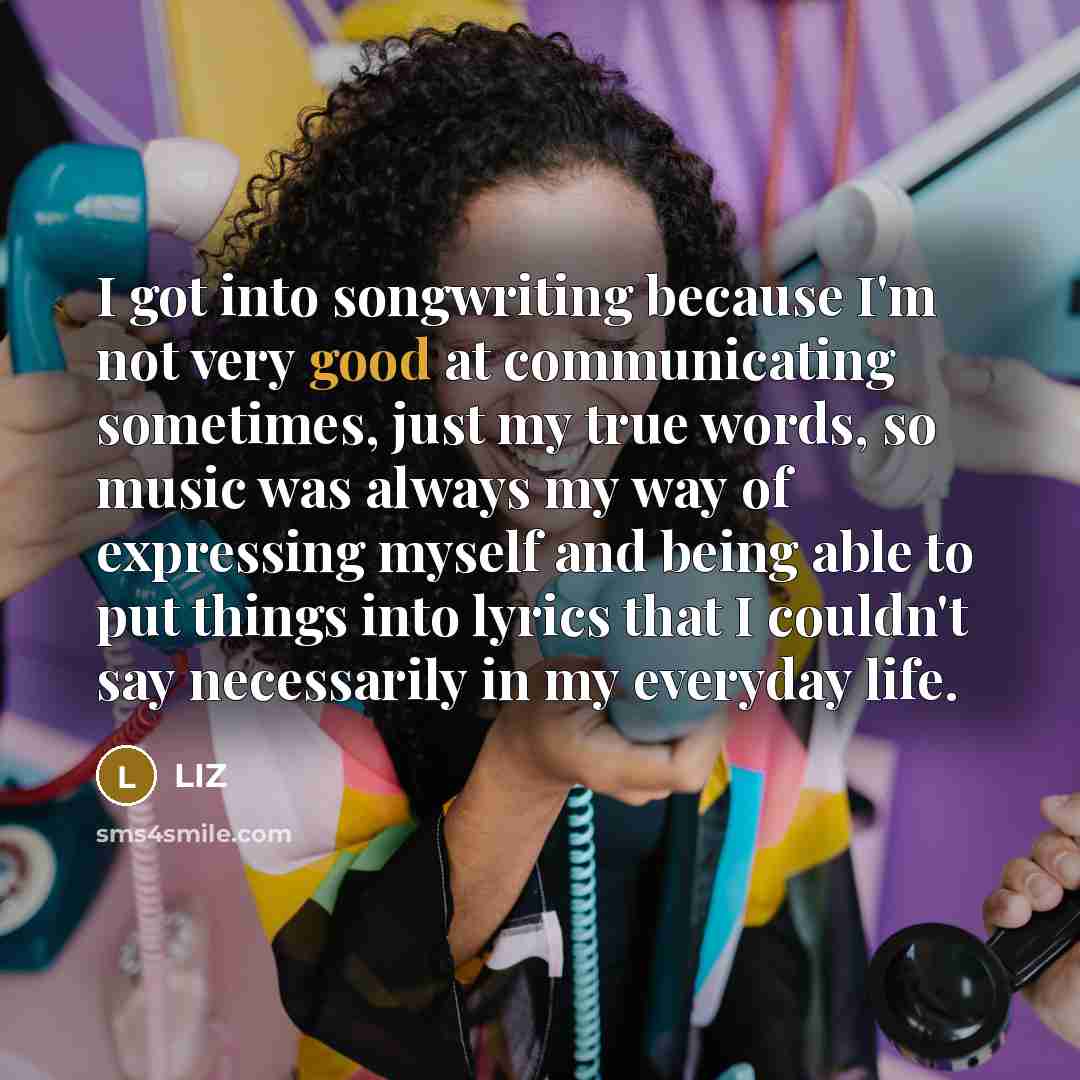 “I got into songwriting because I'm not very good at communicating sometimes, just my true words, so music was always my way of expressing myself and being able to put things into lyrics that I couldn't say necessarily in my everyday life.” quote by LIZ