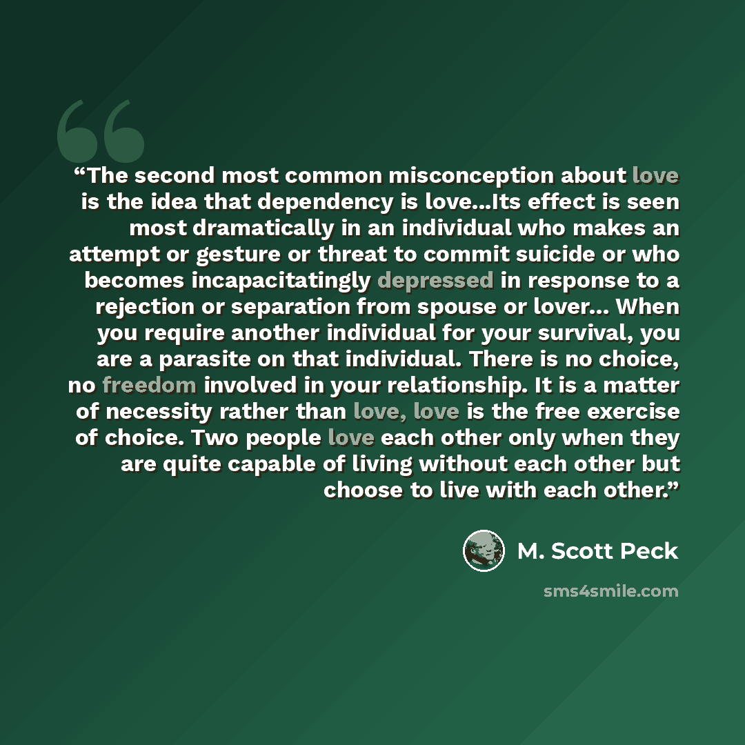 “The second most common misconception about love is the idea that dependency is love...Its effect is seen most dramatically in an individual who makes an attempt or gesture or threat to commit suicide or who becomes incapacitatingly depressed in response to a rejection or separation from spouse or…” quote by M. Scott Peck
