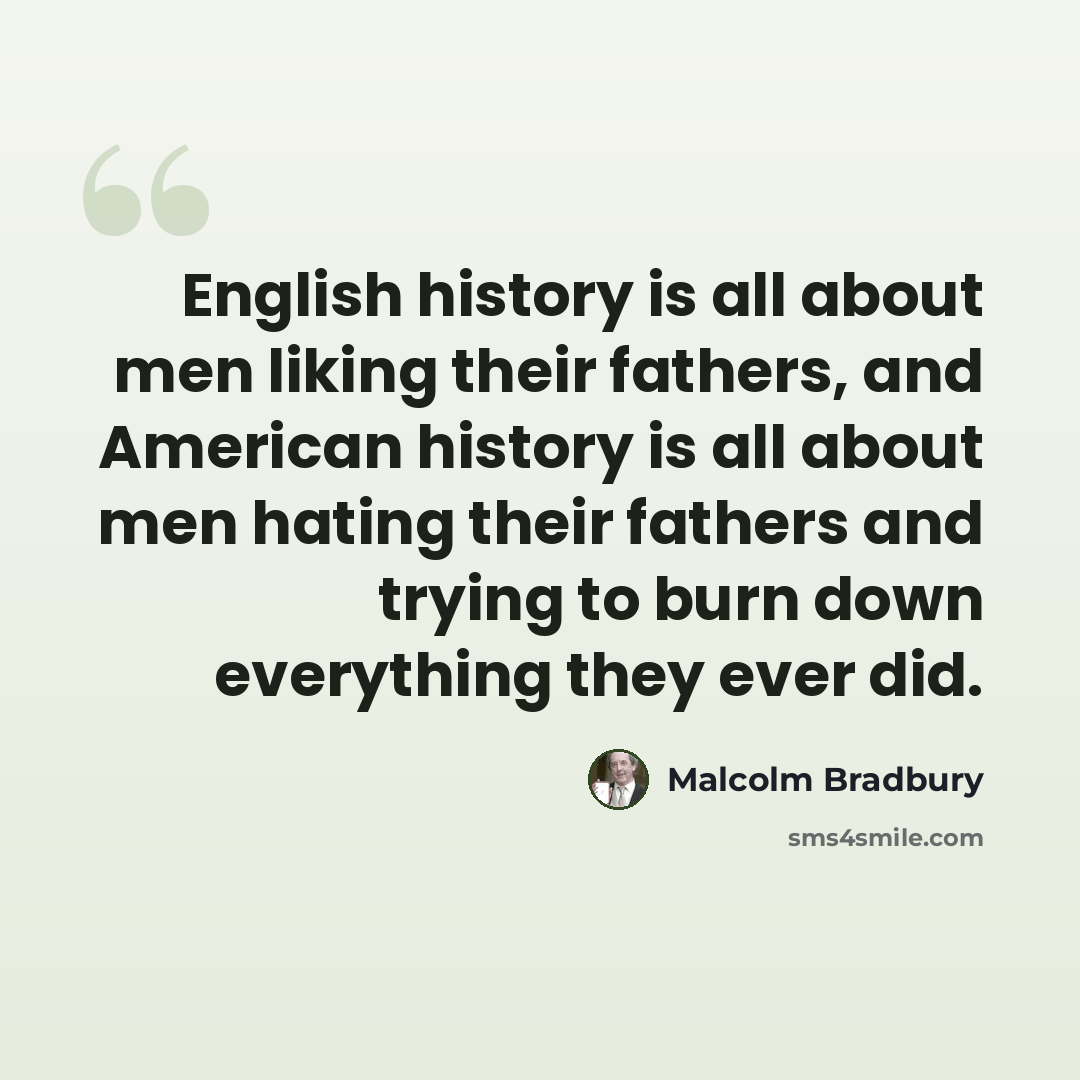 “English history is all about men liking their fathers, and American history is all about men hating their fathers and trying to burn down everything they ever did.” quote by Malcolm Bradbury