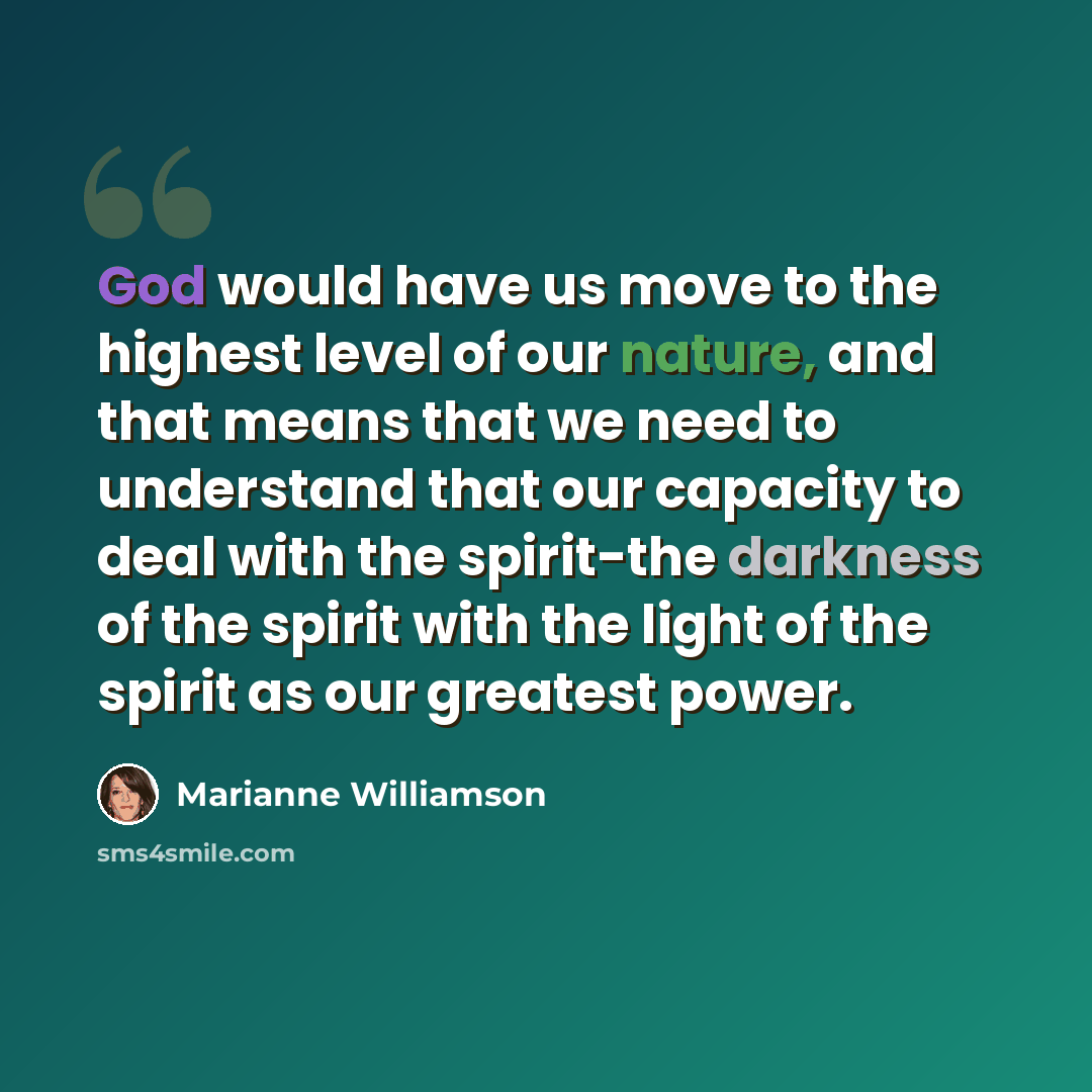 “God would have us move to the highest level of our nature, and that means that we need to understand that our capacity to deal with the spirit-the darkness of the spirit with the light of the spirit as our greatest power.” quote by Marianne Williamson