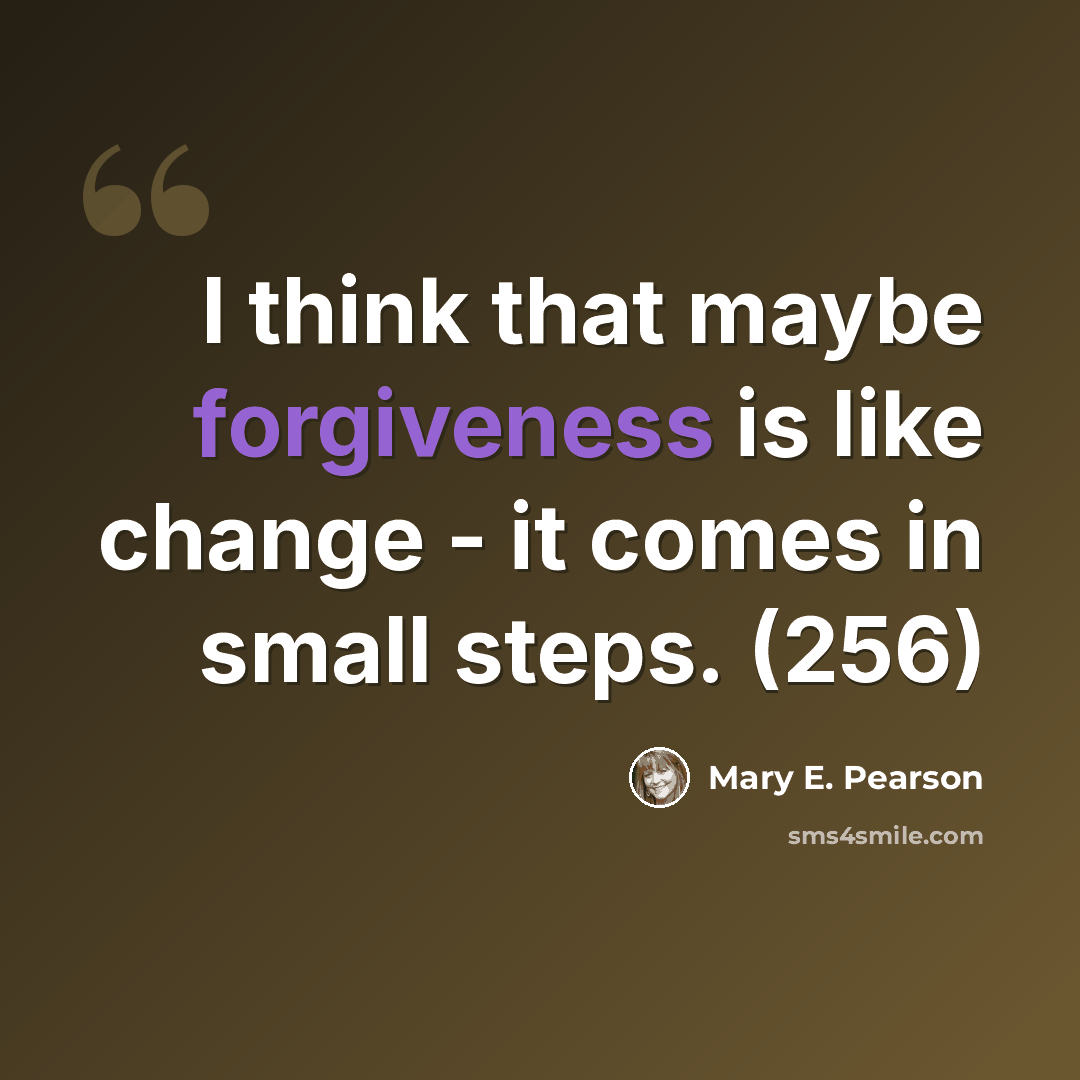“I think that maybe forgiveness is like change - it comes in small steps. (256)” quote by Mary E. Pearson