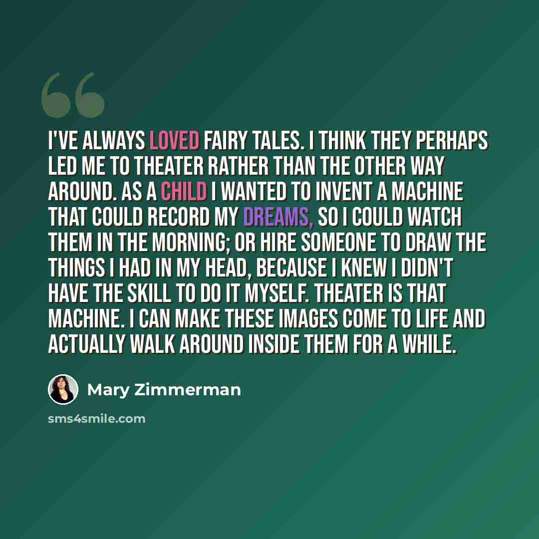 “I've always loved fairy tales. I think they perhaps led me to theater rather than the other way around. As a child I wanted to invent a machine that could record my dreams, so I could watch them in the morning; or hire someone to draw the things I had in my head, because I knew I didn't have the…” quote by Mary Zimmerman