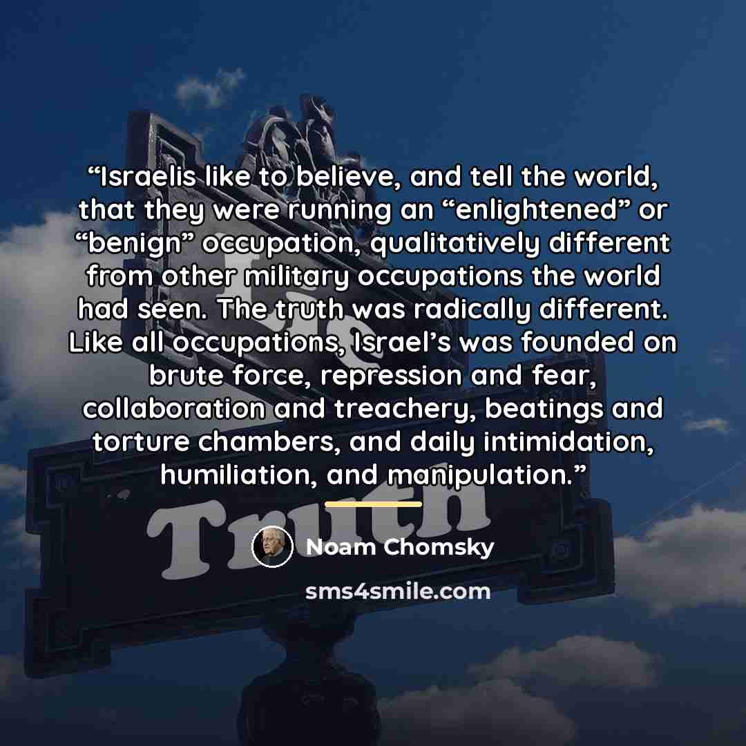 “Israelis like to believe, and tell the world, that they were running an “enlightened” or “benign” occupation, qualitatively different from other military occupations the world had seen. The truth was radically different. Like all occupations, Israel’s was founded on brute force, repression and…” quote by Noam Chomsky