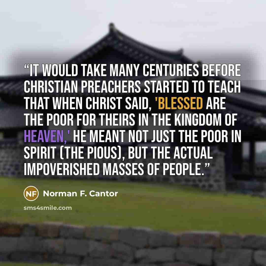 “It would take many centuries before Christian preachers started to teach that when Christ said, 'Blessed are the poor for theirs in the Kingdom of Heaven,' he meant not just the poor in spirit (the pious), but the actual impoverished masses of people.” quote by Norman F. Cantor