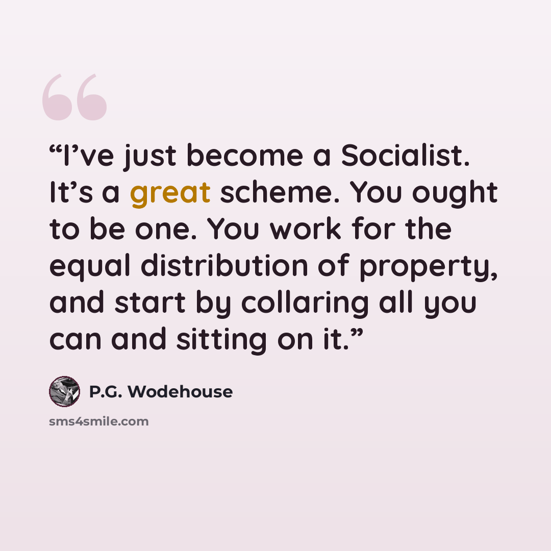 “I’ve just become a Socialist. It’s a great scheme. You ought to be one. You work for the equal distribution of property, and start by collaring all you can and sitting on it.” quote by P.G. Wodehouse
