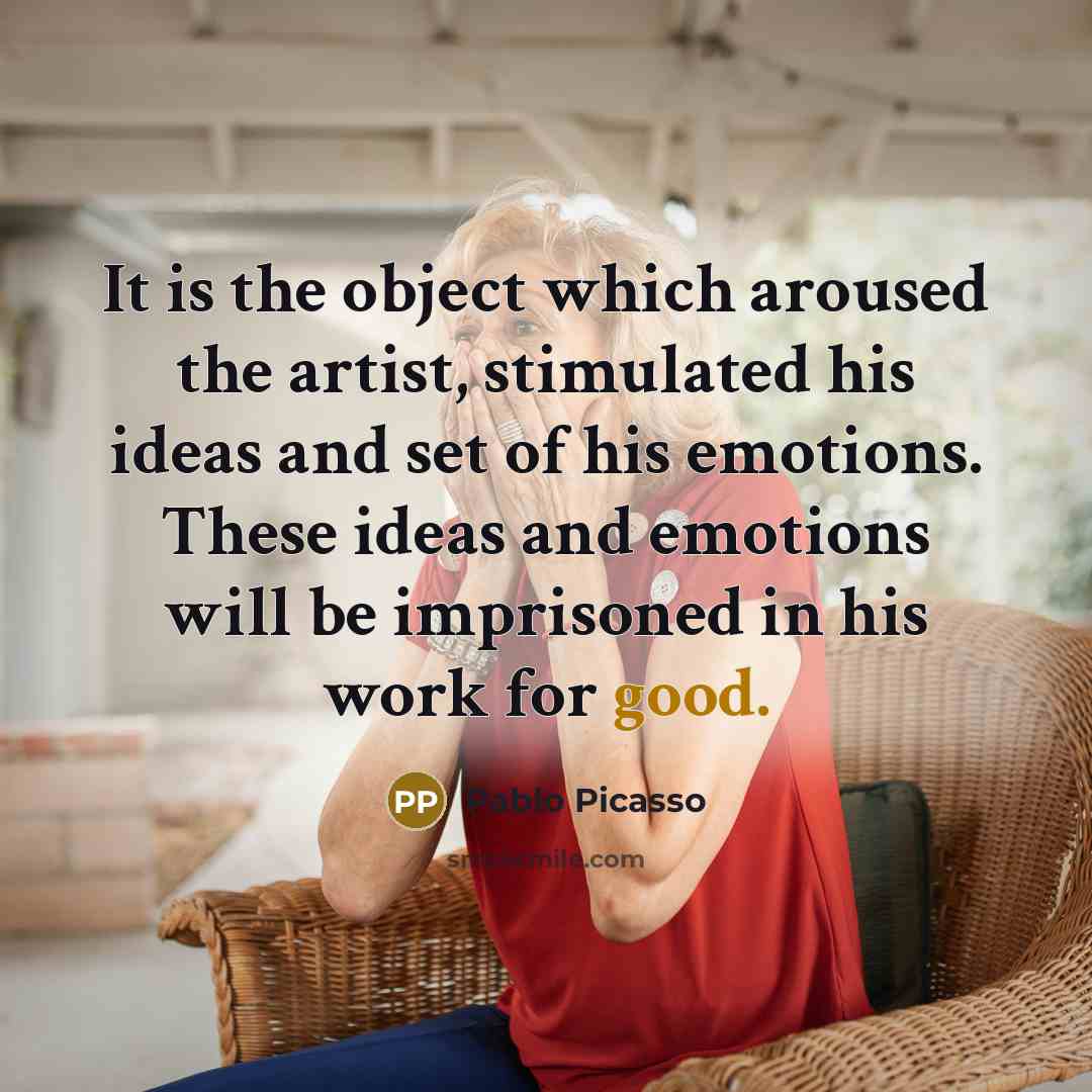 “It is the object which aroused the artist, stimulated his ideas and set of his emotions. These ideas and emotions will be imprisoned in his work for good.” quote by Pablo Picasso