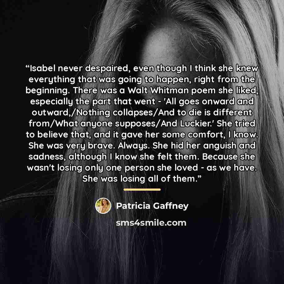 “Isabel never despaired, even though I think she knew everything that was going to happen, right from the beginning. There was a Walt Whitman poem she liked, especially the part that went - 'All goes onward and outward,/Nothing collapses/And to die is different from/What anyone supposes/And…” quote by Patricia Gaffney