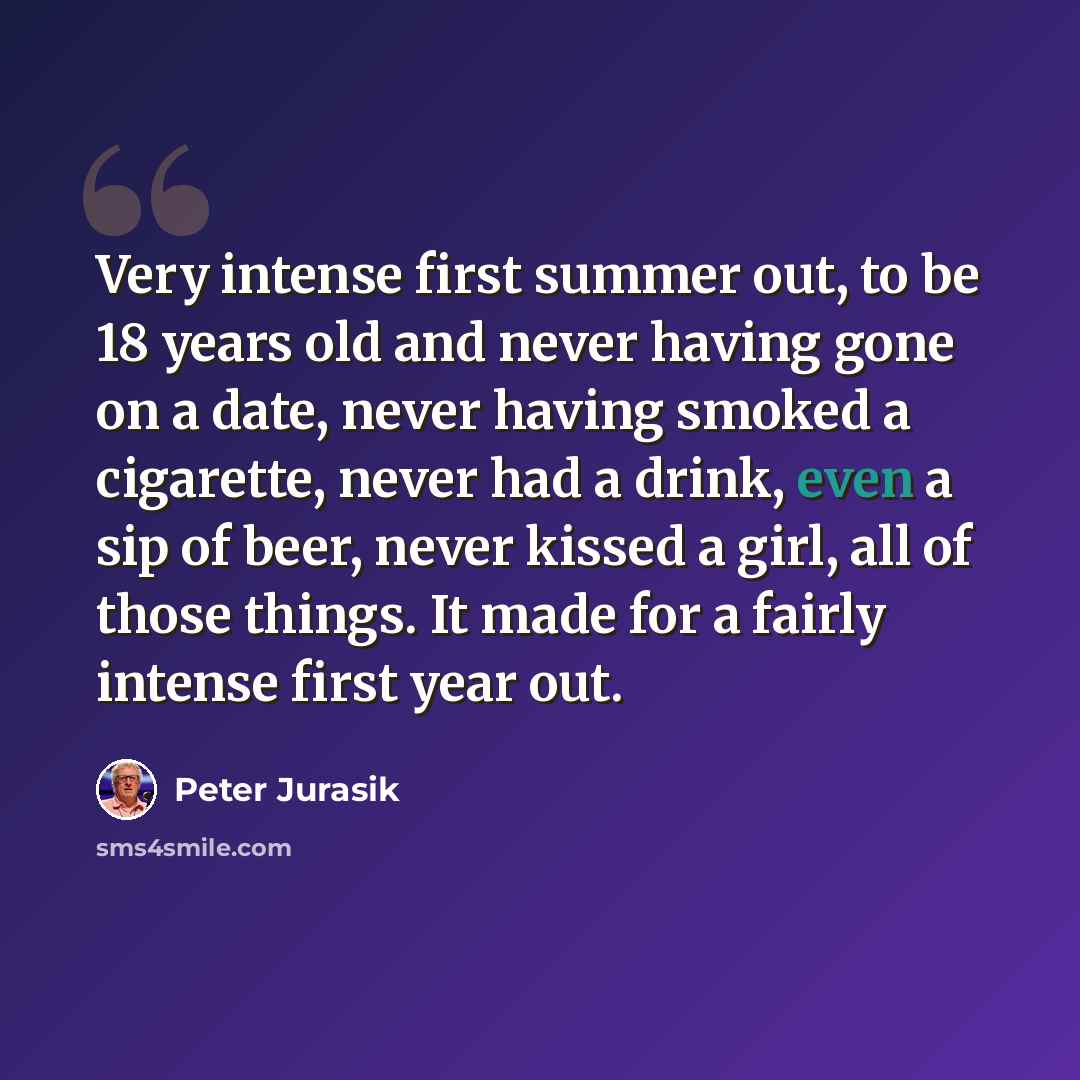 “Very intense first summer out, to be 18 years old and never having gone on a date, never having smoked a cigarette, never had a drink, even a sip of beer, never kissed a girl, all of those things. It made for a fairly intense first year out.” quote by Peter Jurasik