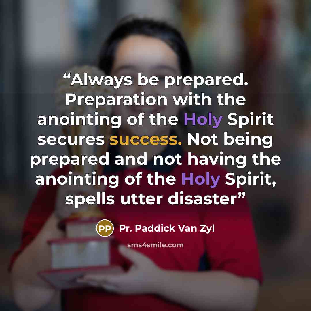 “Always be prepared. Preparation with the anointing of the Holy Spirit secures success. Not being prepared and not having the anointing of the Holy Spirit, spells utter disaster” quote by Pr. Paddick Van Zyl