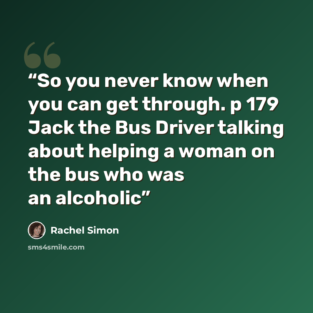 “So you never know when you can get through. p 179 Jack the Bus Driver talking about helping a woman on the bus who was an alcoholic” quote by Rachel Simon